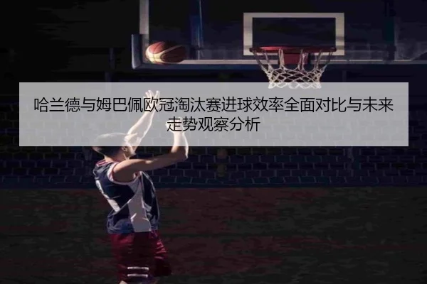 哈兰德与姆巴佩欧冠淘汰赛进球效率全面对比与未来走势观察分析