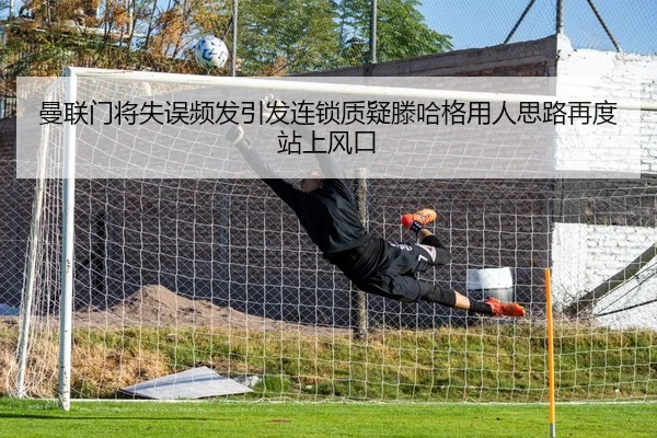 曼联门将失误频发引发连锁质疑滕哈格用人思路再度站上风口