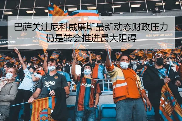 巴萨关注尼科威廉斯最新动态财政压力仍是转会推进最大阻碍