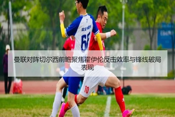 曼联对阵切尔西前瞻聚焦霍伊伦反击效率与锋线破局表现
