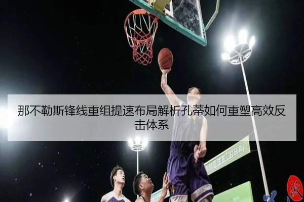 那不勒斯锋线重组提速布局解析孔蒂如何重塑高效反击体系